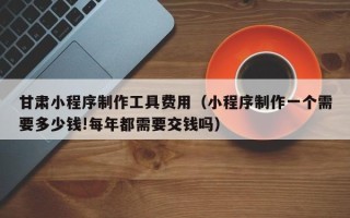 镇江甘肃小程序制作工具费用（小程序制作一个需要多少钱!每年都需要交钱吗）