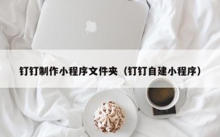 镇江钉钉制作小程序文件夹（钉钉自建小程序）