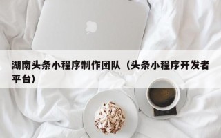 镇江湖南头条小程序制作团队（头条小程序开发者平台）