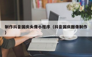镇江制作抖音国庆头像小程序（抖音国庆图像制作）