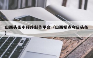 镇江山西头条小程序制作平台（山西视点今日头条）